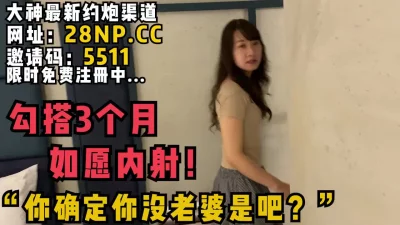 “你确定你没老婆是吧？”艰难勾搭3个月，终于如愿内射！颜值巨他妈的高