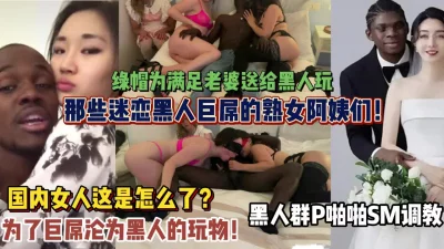 那些迷恋黑人巨吊的熟女们！被黑人群P爆插内射（狠货高科技看简阶）